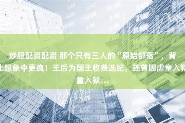 炒股配资配资 那个只有三人的“原始部落”，背景比想象中更疯！王后为国王收费选妃，还曾因虐童入狱…