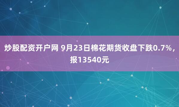 炒股配资开户网 9月23日棉花期货收盘下跌0.7%，报13540元