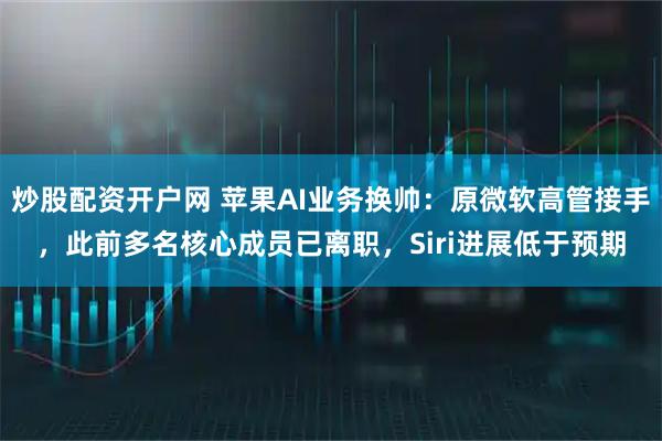 炒股配资开户网 苹果AI业务换帅：原微软高管接手，此前多名核心成员已离职，Siri进展低于预期
