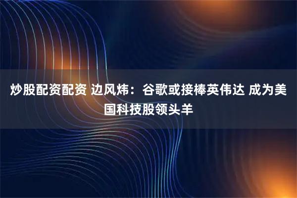 炒股配资配资 边风炜：谷歌或接棒英伟达 成为美国科技股领头羊