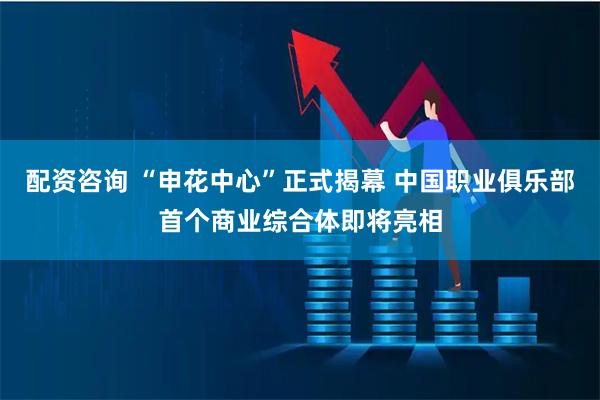 配资咨询 “申花中心”正式揭幕 中国职业俱乐部首个商业综合体即将亮相
