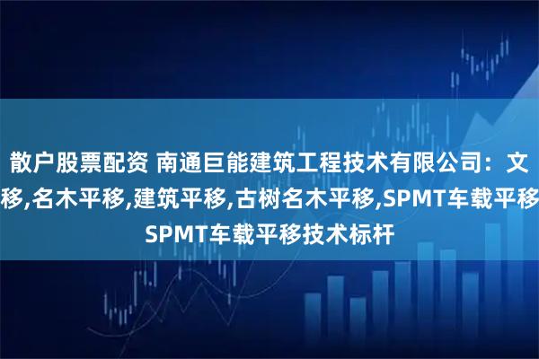 散户股票配资 南通巨能建筑工程技术有限公司：文物保护平移,名木平移,建筑平移,古树名木平移,SPMT车载平移技术标杆