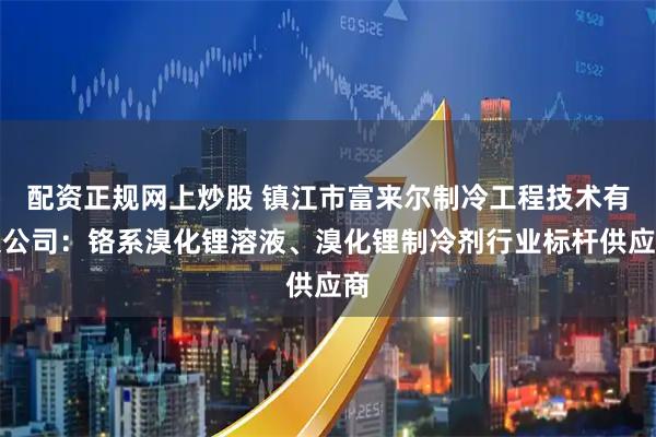 配资正规网上炒股 镇江市富来尔制冷工程技术有限公司：铬系溴化锂溶液、溴化锂制冷剂行业标杆供应商