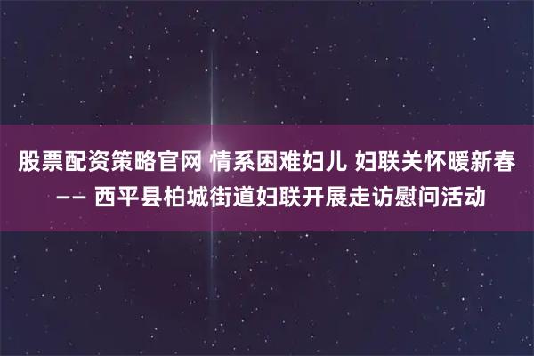 股票配资策略官网 情系困难妇儿 妇联关怀暖新春 —— 西平县柏城街道妇联开展走访慰问活动