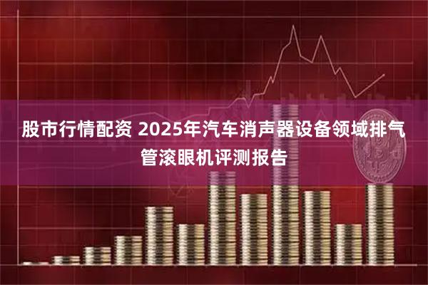 股市行情配资 2025年汽车消声器设备领域排气管滚眼机评测报告