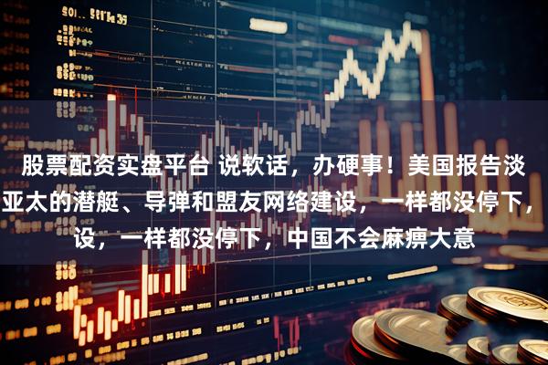 股票配资实盘平台 说软话，办硬事！美国报告淡化对抗，但美军在亚太的潜艇、导弹和盟友网络建设，一样都没停下，中国不会麻痹大意