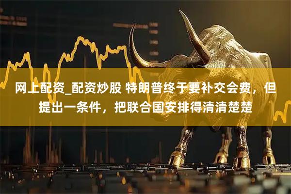 网上配资_配资炒股 特朗普终于要补交会费，但提出一条件，把联合国安排得清清楚楚
