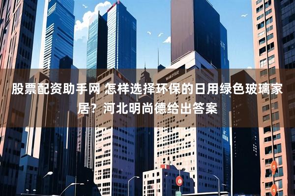 股票配资助手网 怎样选择环保的日用绿色玻璃家居？河北明尚德给出答案