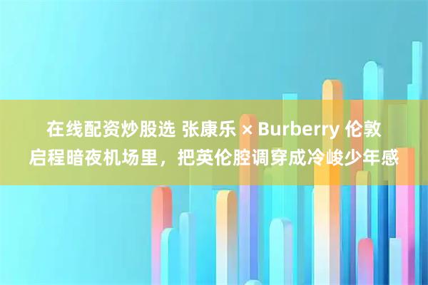在线配资炒股选 张康乐 × Burberry 伦敦启程暗夜机场里，把英伦腔调穿成冷峻少年感
