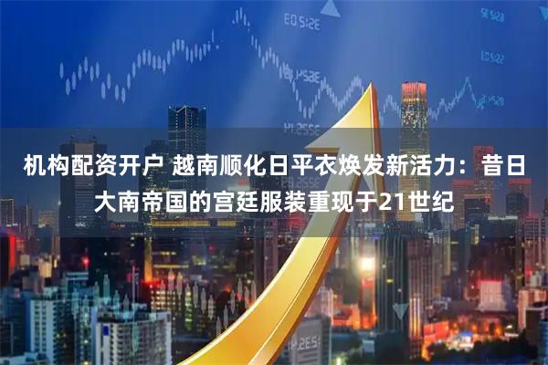 机构配资开户 越南顺化日平衣焕发新活力：昔日大南帝国的宫廷服装重现于21世纪