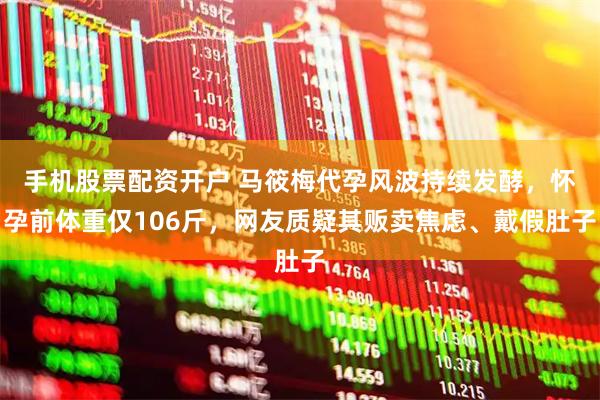 手机股票配资开户 马筱梅代孕风波持续发酵，怀孕前体重仅106斤，网友质疑其贩卖焦虑、戴假肚子