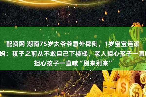 配资网 湖南75岁太爷爷意外摔倒，1岁宝宝连滚带爬去扶，妈妈：孩子之前从不敢自己下楼梯，老人担心孩子一直喊“别来别来”