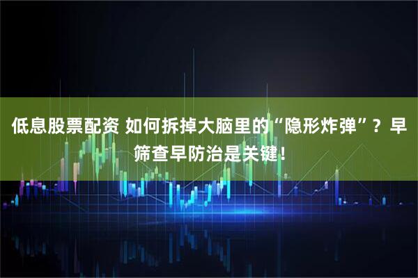 低息股票配资 如何拆掉大脑里的“隐形炸弹”？早筛查早防治是关键！