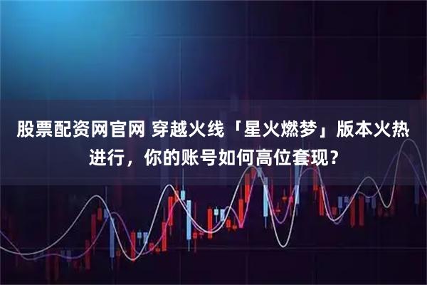 股票配资网官网 穿越火线「星火燃梦」版本火热进行，你的账号如何高位套现？