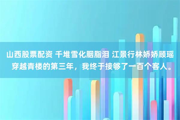 山西股票配资 千堆雪化胭脂泪 江景行林娇娇顾瑶 穿越青楼的第三年，我终于接够了一百个客人。