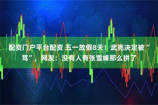 配资门户平台配资 五一放假8天！武亮决定被“骂”，网友：没有人有张雪峰那么拼了