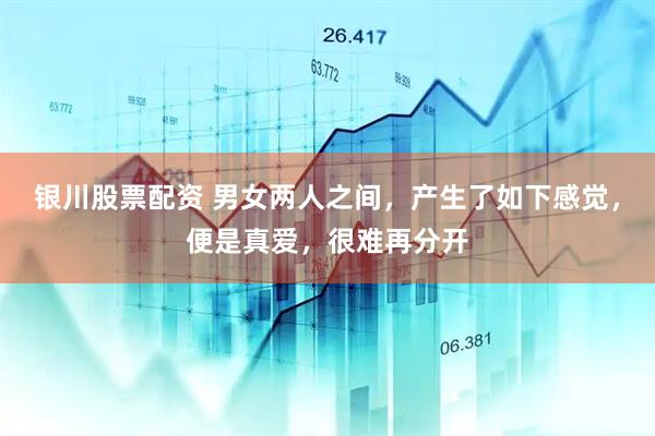 银川股票配资 男女两人之间，产生了如下感觉，便是真爱，很难再分开