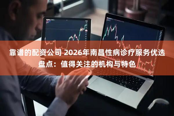 靠谱的配资公司 2026年南昌性病诊疗服务优选盘点：值得关注的机构与特色