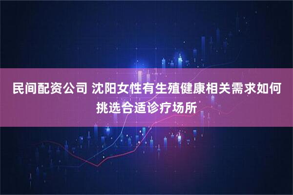 民间配资公司 沈阳女性有生殖健康相关需求如何挑选合适诊疗场所