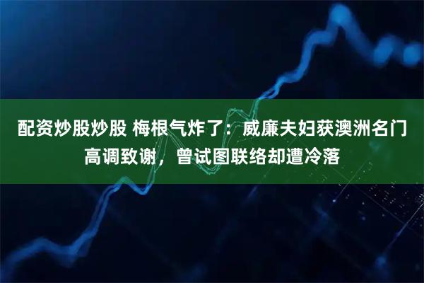 配资炒股炒股 梅根气炸了：威廉夫妇获澳洲名门高调致谢，曾试图联络却遭冷落