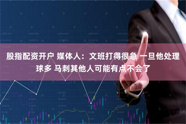股指配资开户 媒体人：文班打得很急 一旦他处理球多 马刺其他人可能有点不会了