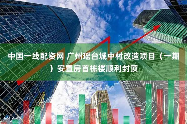 中国一线配资网 广州瑶台城中村改造项目（一期）安置房首栋楼顺利封顶