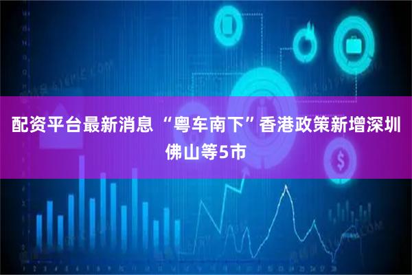 配资平台最新消息 “粤车南下”香港政策新增深圳佛山等5市