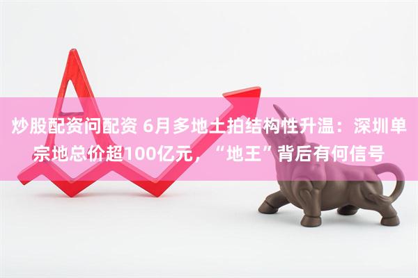 炒股配资问配资 6月多地土拍结构性升温：深圳单宗地总价超100亿元，“地王”背后有何信号