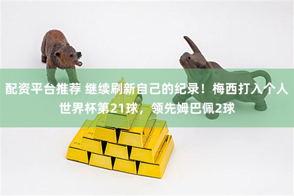 配资平台推荐 继续刷新自己的纪录！梅西打入个人世界杯第21球，领先姆巴佩2球