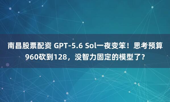 南昌股票配资 GPT-5.6 Sol一夜变笨！思考预算960砍到128，没智力固定的模型了？