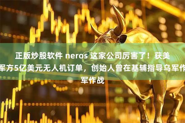 正版炒股软件 neros 这家公司厉害了！获美国军方5亿美元无人机订单，创始人曾在基辅指导乌军作战