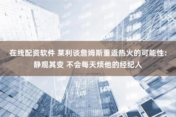 在线配资软件 莱利谈詹姆斯重返热火的可能性：静观其变 不会每天烦他的经纪人
