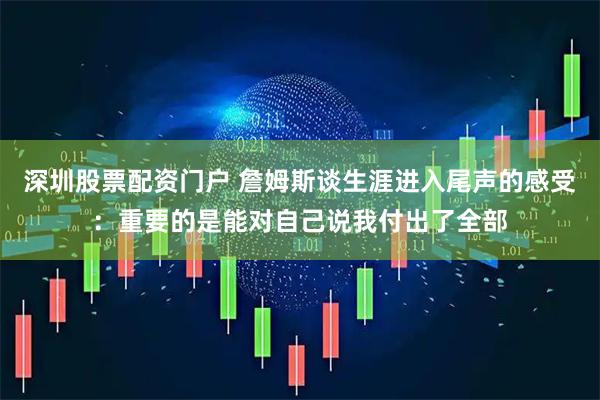 深圳股票配资门户 詹姆斯谈生涯进入尾声的感受：重要的是能对自己说我付出了全部
