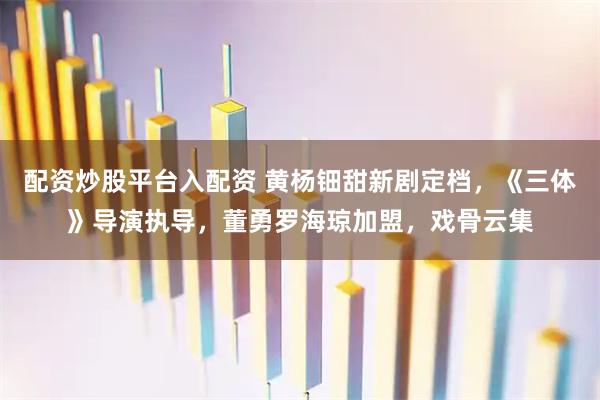 配资炒股平台入配资 黄杨钿甜新剧定档，《三体》导演执导，董勇罗海琼加盟，戏骨云集